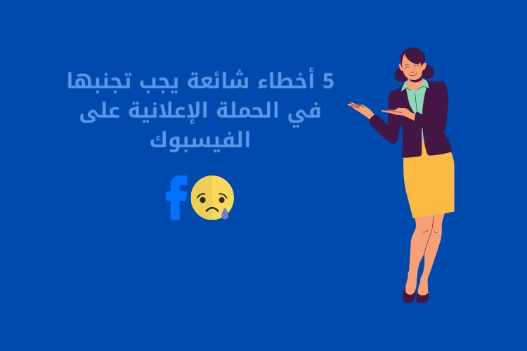 5 أخطاء شائعة يجب تجنبها في الحملة الإعلانية على الفيسبوك